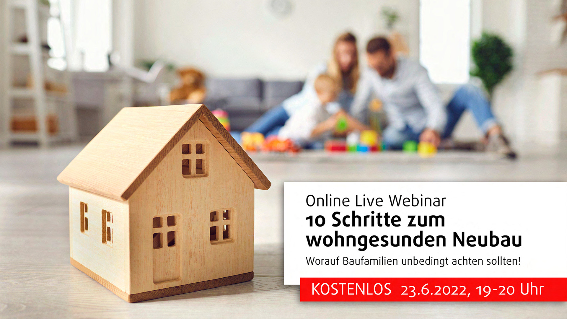 Das Bild ist eine Werbegrafik für ein Online-Live-Webinar. Links im Vordergrund ist ein kleines Modellhaus aus Holz zu sehen. Im Hintergrund ist eine Familie (unscharf) zu sehen, die auf dem Boden spielt, was ein wohnliches und einladendes Gefühl vermittelt.  Rechts im Bild ist ein Textblock mit Informationen zum Webinar: "Online Live Webinar 10 Schritte zum wohngesunden Neubau Worauf Baufamilien unbedingt achten sollten!"  Darunter ist ein roter Balken mit weiteren Details: "KOSTENLOS 23.6.2022, 19-20 Uhr"  Die Szene vermittelt den Eindruck von Komfort und Familienfreundlichkeit und richtet sich an Menschen, die an gesundem und nachhaltigem Hausbau interessiert sind.